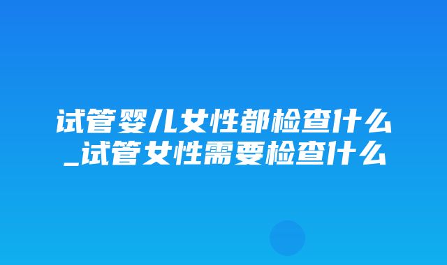 试管婴儿女性都检查什么_试管女性需要检查什么