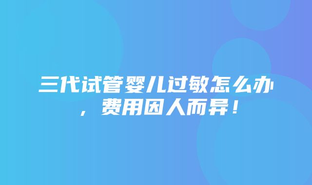 三代试管婴儿过敏怎么办，费用因人而异！