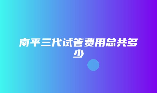 南平三代试管费用总共多少