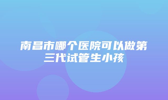 南昌市哪个医院可以做第三代试管生小孩