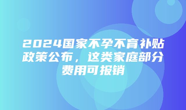 2024国家不孕不育补贴政策公布，这类家庭部分费用可报销