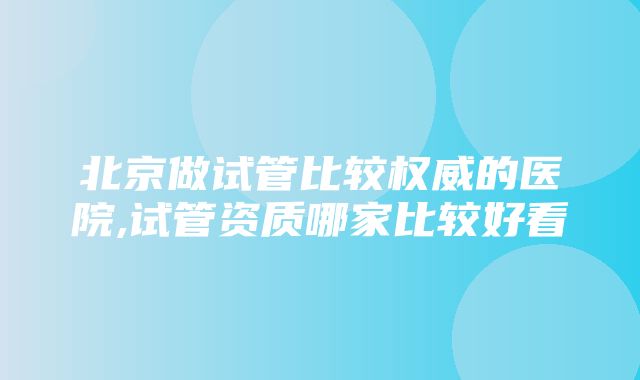 北京做试管比较权威的医院,试管资质哪家比较好看