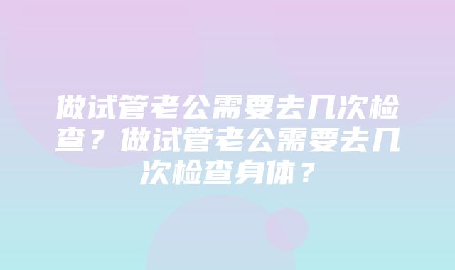 做试管老公需要去几次检查？做试管老公需要去几次检查身体？