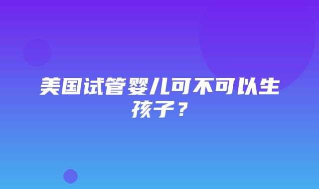 美国试管婴儿可不可以生孩子？