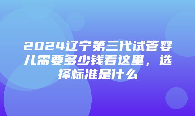 2024辽宁第三代试管婴儿需要多少钱看这里，选择标准是什么