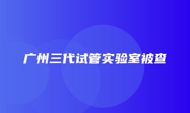 广州三代试管实验室被查