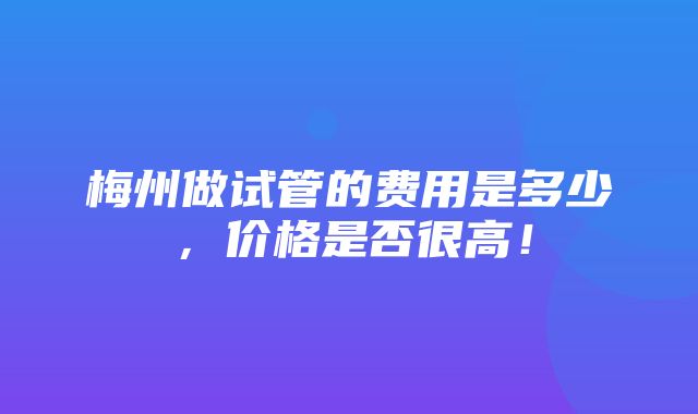 梅州做试管的费用是多少，价格是否很高！