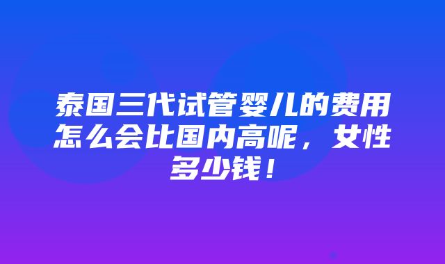 泰国三代试管婴儿的费用怎么会比国内高呢，女性多少钱！