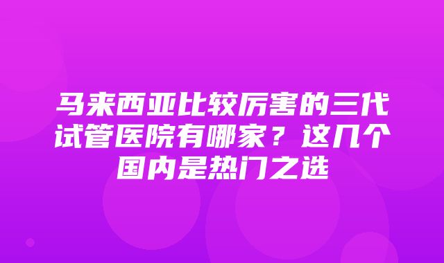 马来西亚比较厉害的三代试管医院有哪家？这几个国内是热门之选