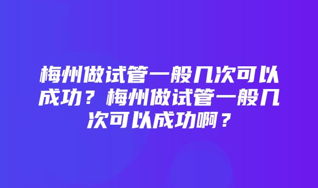 梅州做试管一般几次可以成功？梅州做试管一般几次可以成功啊？