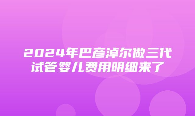 2024年巴彦淖尔做三代试管婴儿费用明细来了