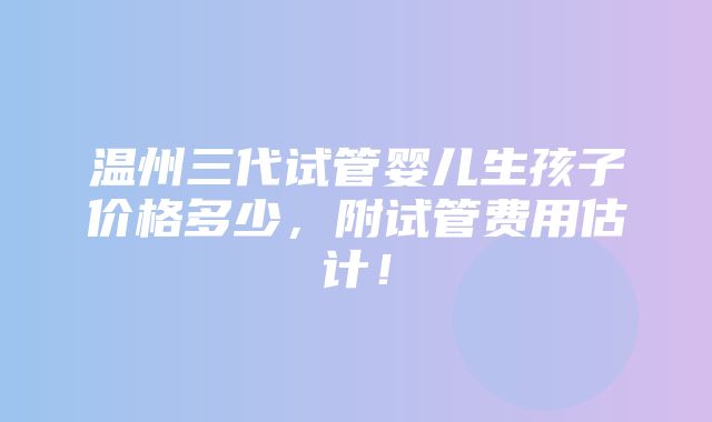 温州三代试管婴儿生孩子价格多少，附试管费用估计！