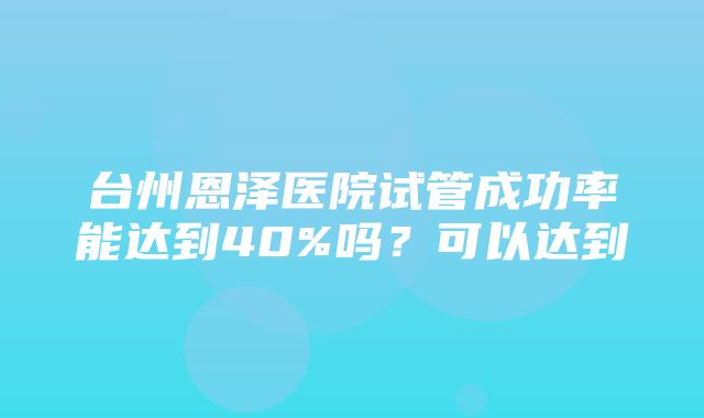 台州恩泽医院试管成功率能达到40%吗？可以达到