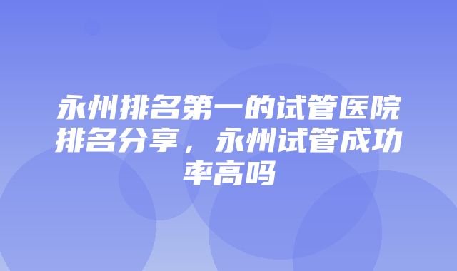 永州排名第一的试管医院排名分享，永州试管成功率高吗