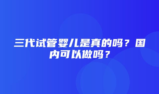 三代试管婴儿是真的吗？国内可以做吗？