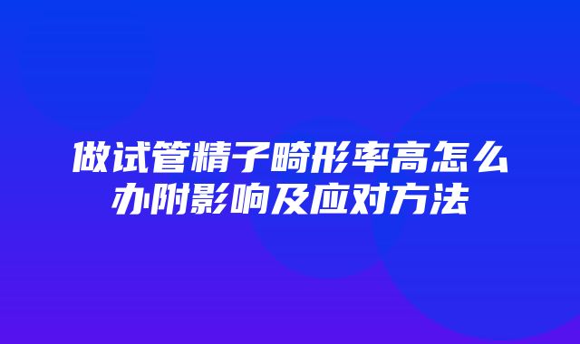 做试管精子畸形率高怎么办附影响及应对方法