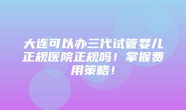 大连可以办三代试管婴儿正规医院正规吗！掌握费用策略！