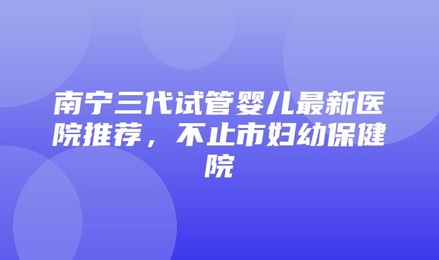 南宁三代试管婴儿最新医院推荐，不止市妇幼保健院