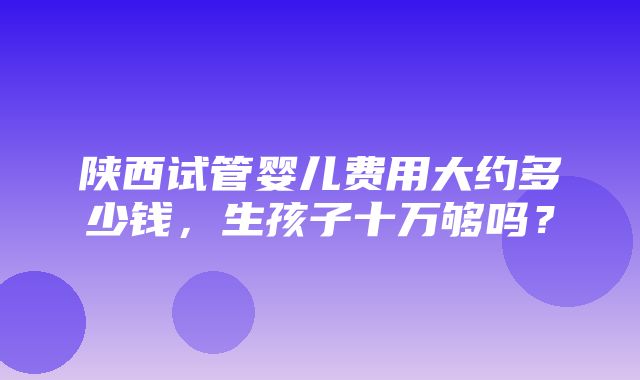 陕西试管婴儿费用大约多少钱，生孩子十万够吗？