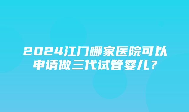 2024江门哪家医院可以申请做三代试管婴儿？