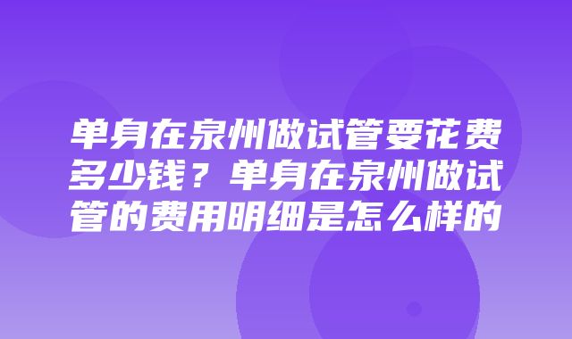 单身在泉州做试管要花费多少钱？单身在泉州做试管的费用明细是怎么样的