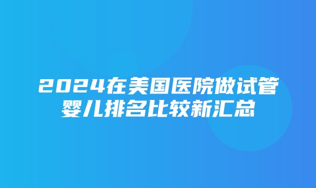 2024在美国医院做试管婴儿排名比较新汇总