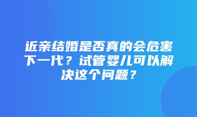 近亲结婚是否真的会危害下一代？试管婴儿可以解决这个问题？