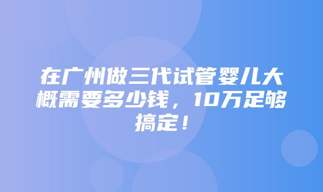 在广州做三代试管婴儿大概需要多少钱，10万足够搞定！