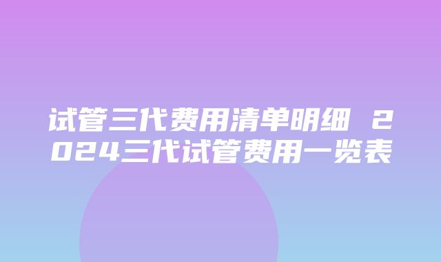 试管三代费用清单明细 2024三代试管费用一览表