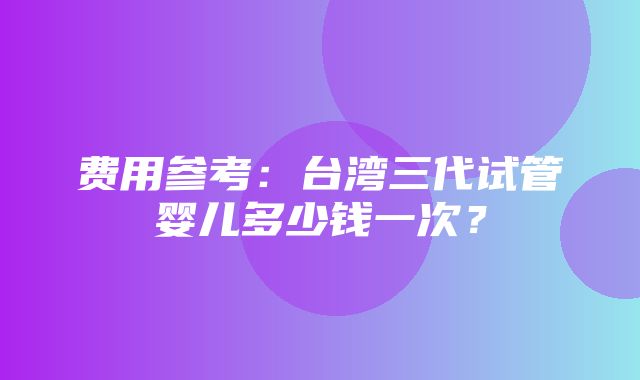 费用参考：台湾三代试管婴儿多少钱一次？