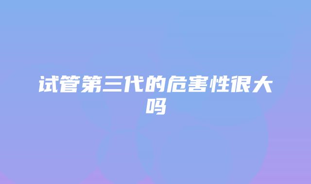 试管第三代的危害性很大吗