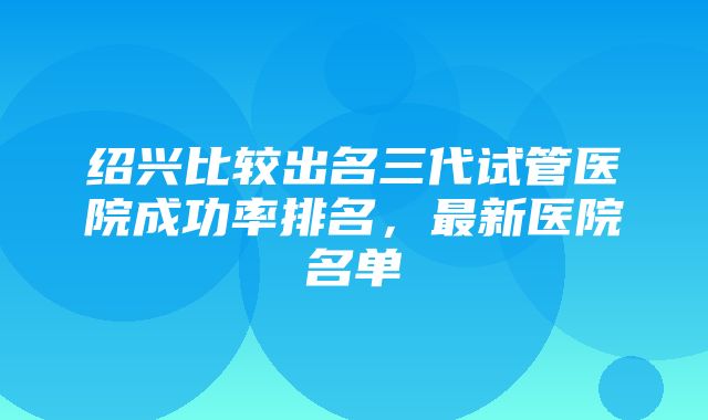 绍兴比较出名三代试管医院成功率排名，最新医院名单