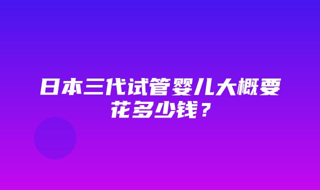 日本三代试管婴儿大概要花多少钱？