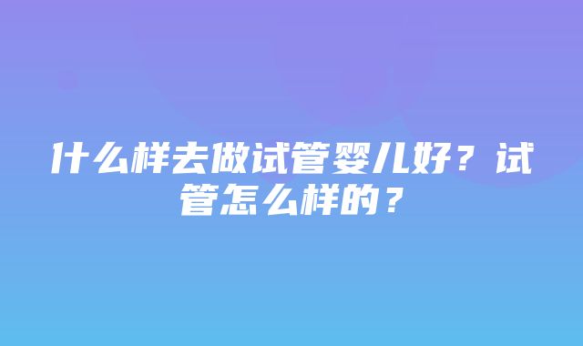 什么样去做试管婴儿好？试管怎么样的？