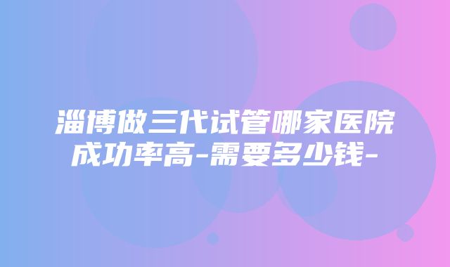 淄博做三代试管哪家医院成功率高-需要多少钱-