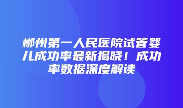 郴州第一人民医院试管婴儿成功率最新揭晓！成功率数据深度解读