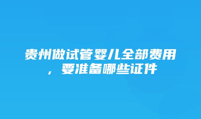 贵州做试管婴儿全部费用，要准备哪些证件