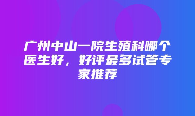 广州中山一院生殖科哪个医生好，好评最多试管专家推荐