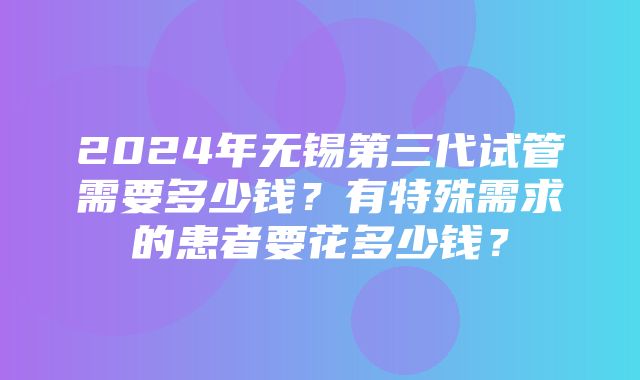 2024年无锡第三代试管需要多少钱？有特殊需求的患者要花多少钱？