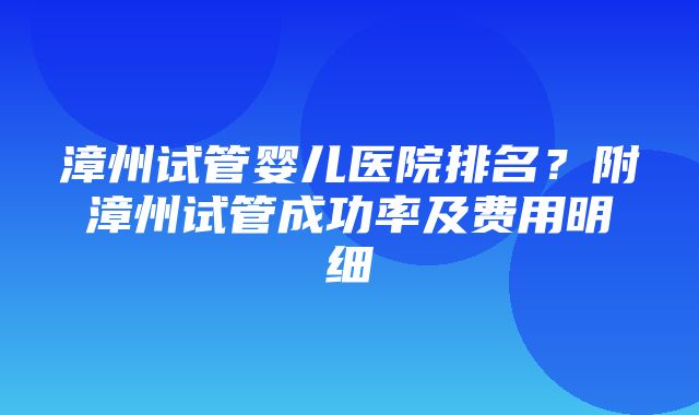 漳州试管婴儿医院排名？附漳州试管成功率及费用明细