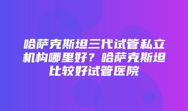 哈萨克斯坦三代试管私立机构哪里好？哈萨克斯坦比较好试管医院