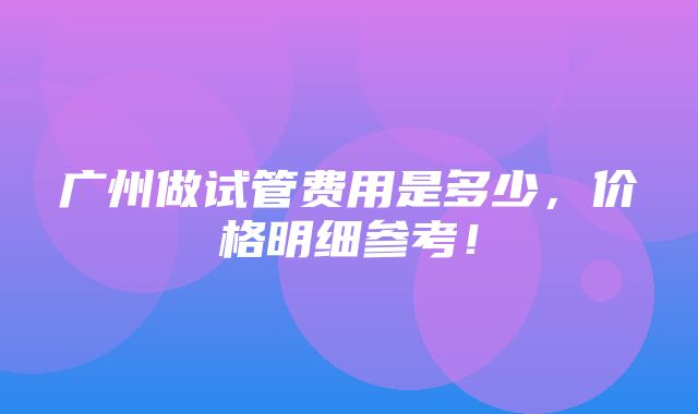 广州做试管费用是多少，价格明细参考！