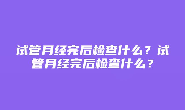 试管月经完后检查什么？试管月经完后检查什么？