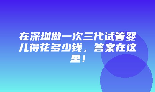 在深圳做一次三代试管婴儿得花多少钱，答案在这里！