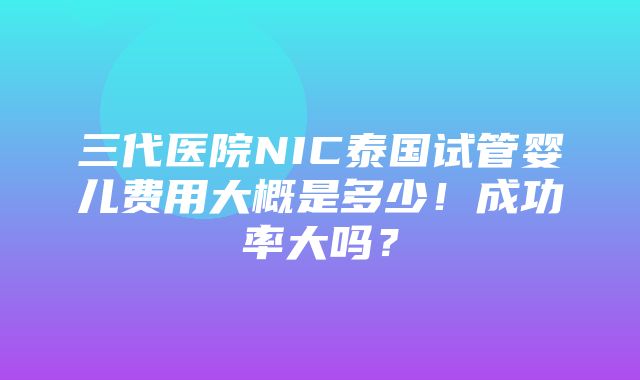 三代医院NIC泰国试管婴儿费用大概是多少！成功率大吗？