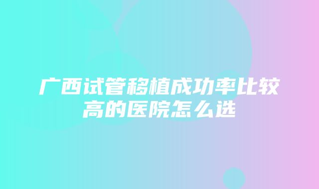 广西试管移植成功率比较高的医院怎么选