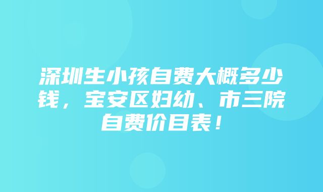 深圳生小孩自费大概多少钱，宝安区妇幼、市三院自费价目表！