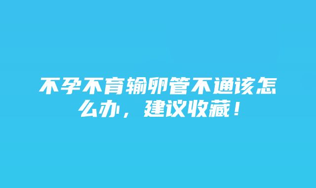 不孕不育输卵管不通该怎么办，建议收藏！