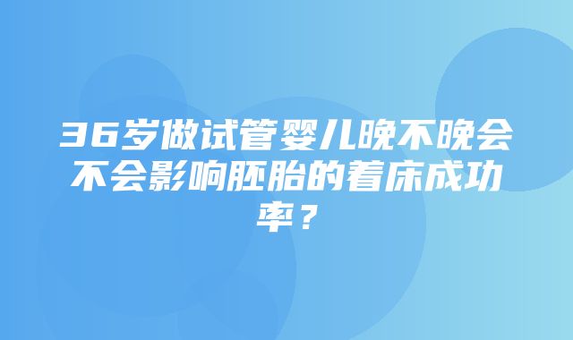 36岁做试管婴儿晚不晚会不会影响胚胎的着床成功率？