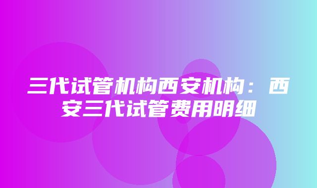 三代试管机构西安机构：西安三代试管费用明细